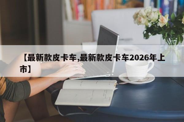 【最新款皮卡车,最新款皮卡车2026年上市】