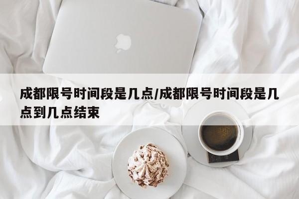 成都限号时间段是几点/成都限号时间段是几点到几点结束